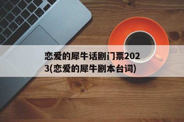 恋爱的犀牛话剧门票2023(恋爱的犀牛剧本台词)