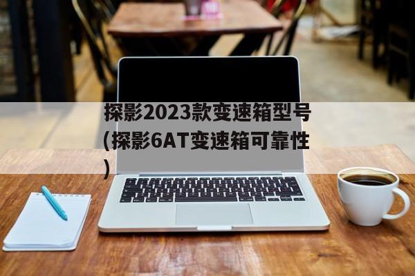 探影2023款变速箱型号(探影6AT变速箱可靠性)