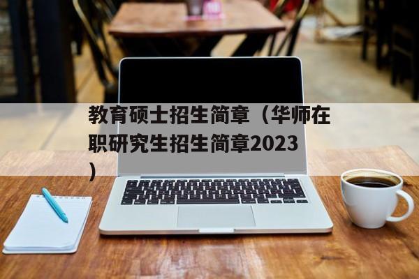 教育硕士招生简章（华师在职研究生招生简章2023）