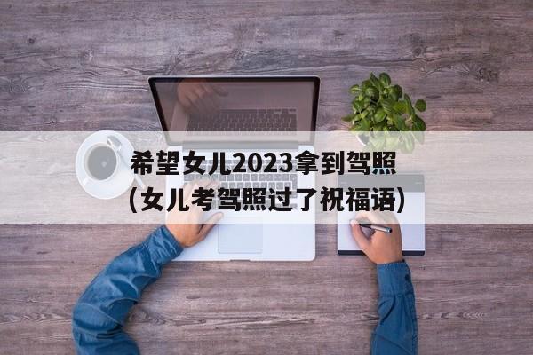 希望女儿2023拿到驾照(女儿考驾照过了祝福语)