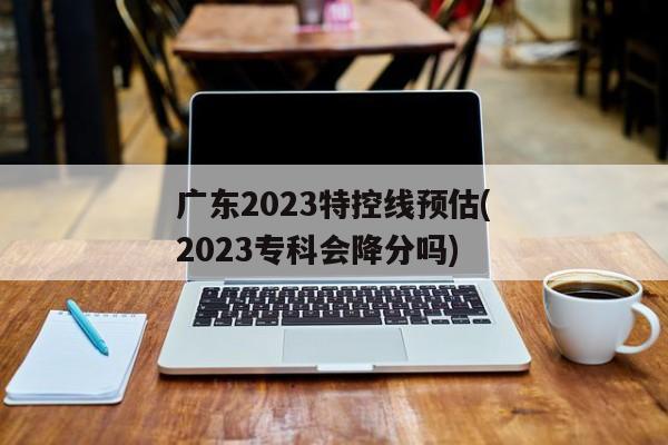 广东2023特控线预估(2023专科会降分吗)