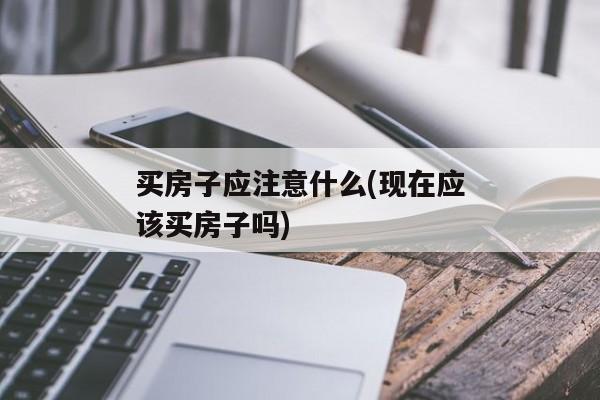 买房子应注意什么(现在应该买房子吗)