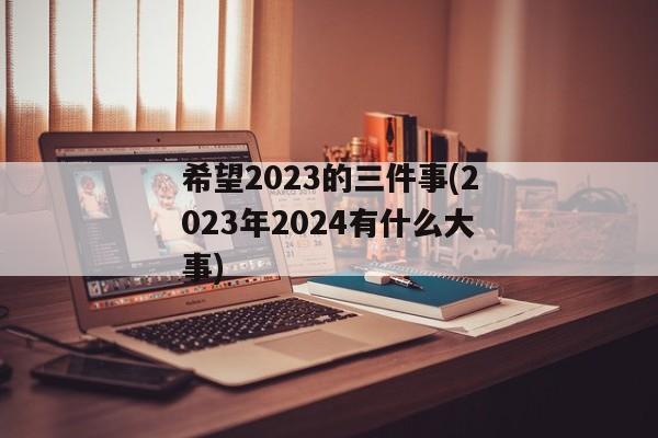 希望2023的三件事(2023年2024有什么大事)