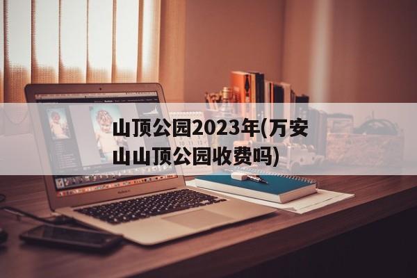 山顶公园2023年(万安山山顶公园收费吗)