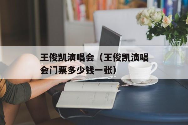 王俊凯演唱会（王俊凯演唱会门票多少钱一张）