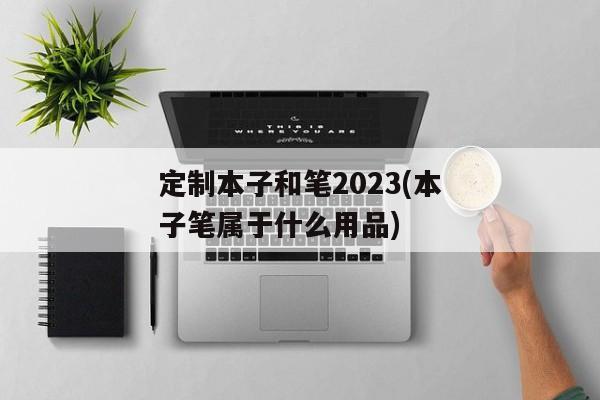 定制本子和笔2023(本子笔属于什么用品)