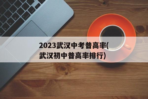 2023武汉中考普高率(武汉初中普高率排行)