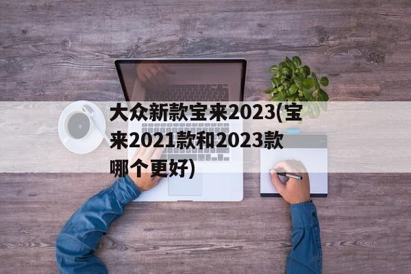 大众新款宝来2023(宝来2021款和2023款哪个更好)