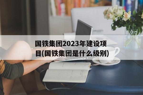 国铁集团2023年建设项目(国铁集团是什么级别)