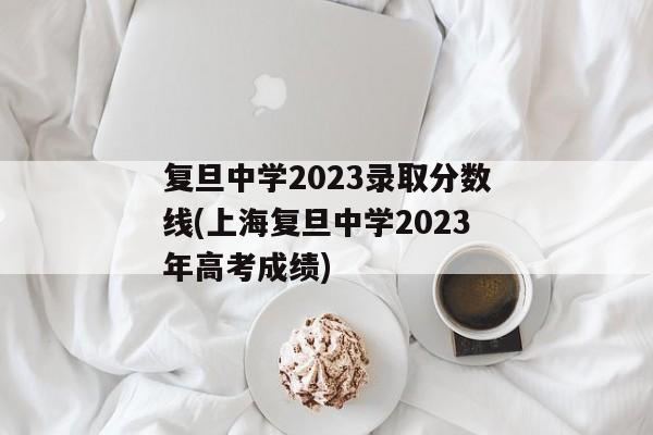 复旦中学2023录取分数线(上海复旦中学2023年高考成绩)