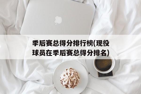 季后赛总得分排行榜(现役球员在季后赛总得分排名)