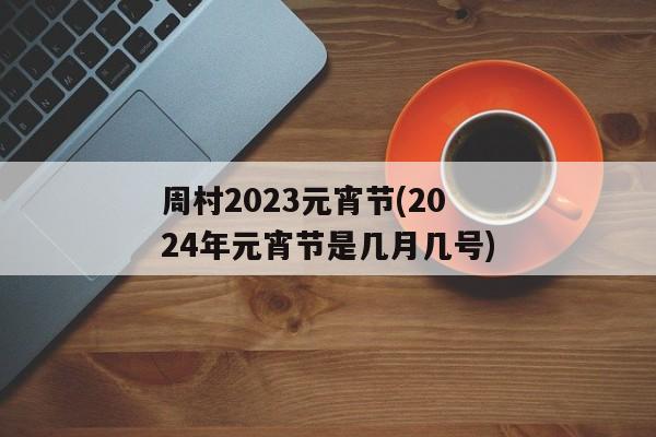 周村2023元宵节(2024年元宵节是几月几号)