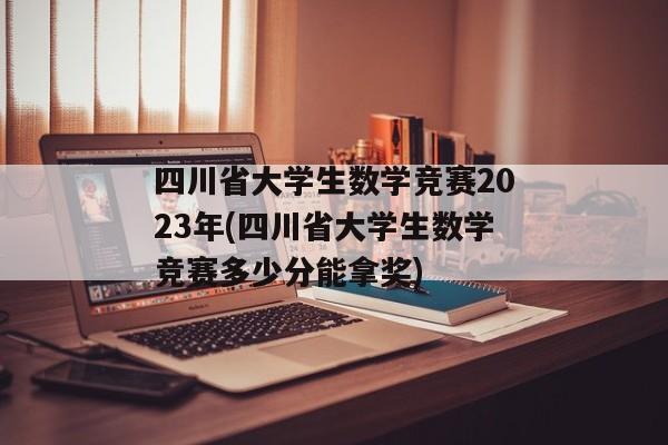 四川省大学生数学竞赛2023年(四川省大学生数学竞赛多少分能拿奖)