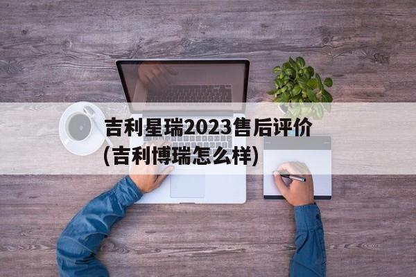 吉利星瑞2023售后评价(吉利博瑞怎么样)