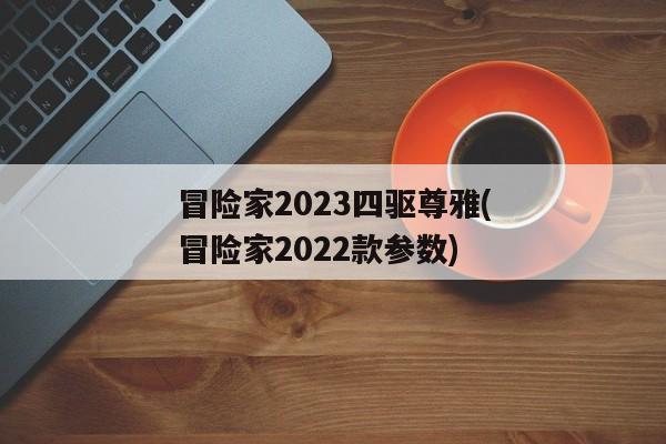 冒险家2023四驱尊雅(冒险家2022款参数)