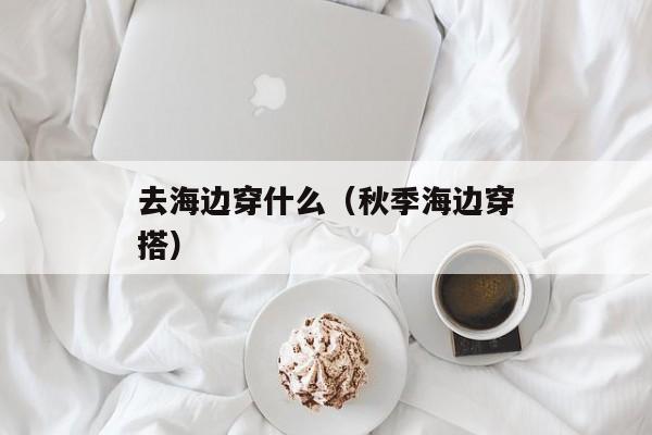 去海边穿什么（秋季海边穿搭）