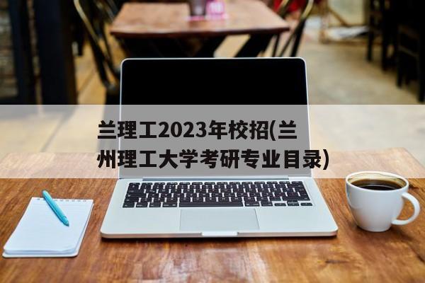 兰理工2023年校招(兰州理工大学考研专业目录)