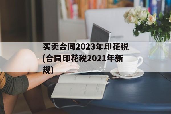 买卖合同2023年印花税(合同印花税2021年新规)