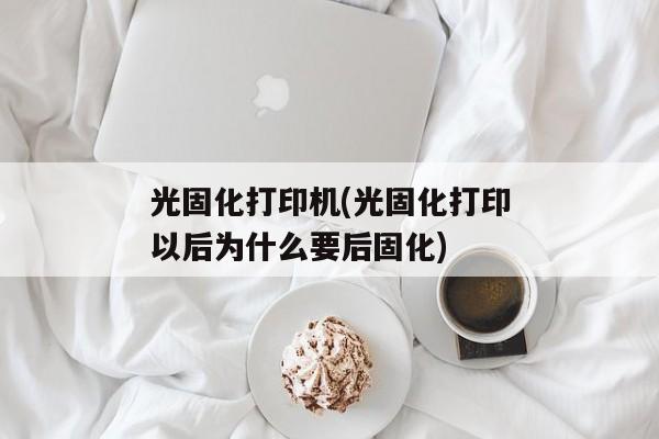 光固化打印机(光固化打印以后为什么要后固化)