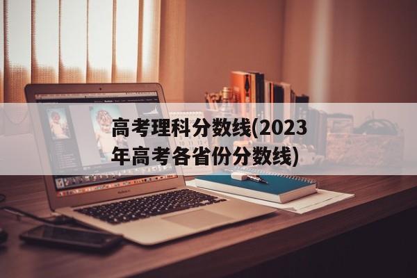 高考理科分数线(2023年高考各省份分数线)