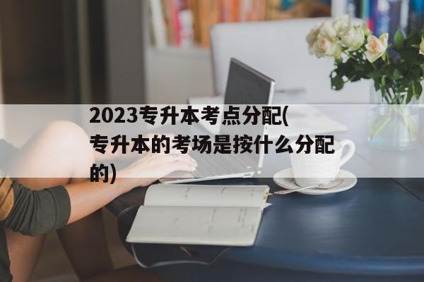 2023专升本考点分配(专升本的考场是按什么分配的)