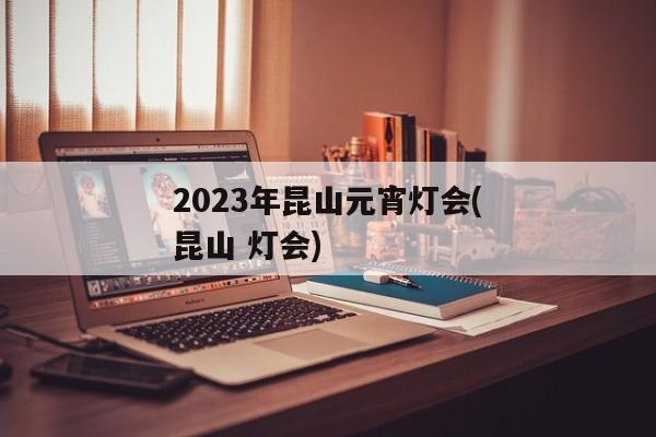 2023年昆山元宵灯会(昆山 灯会)