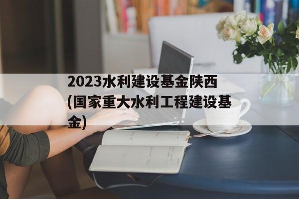 2023水利建设基金陕西(国家重大水利工程建设基金)