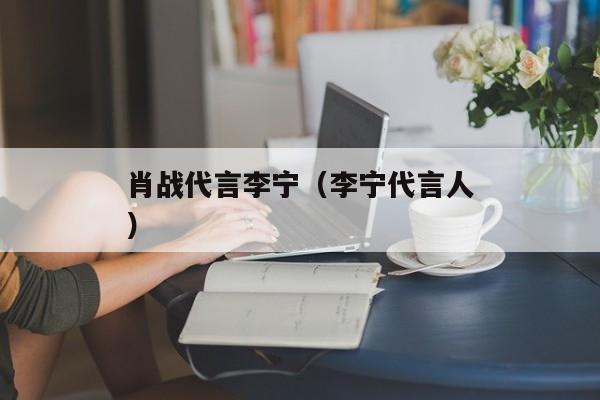 肖战代言李宁（李宁代言人）