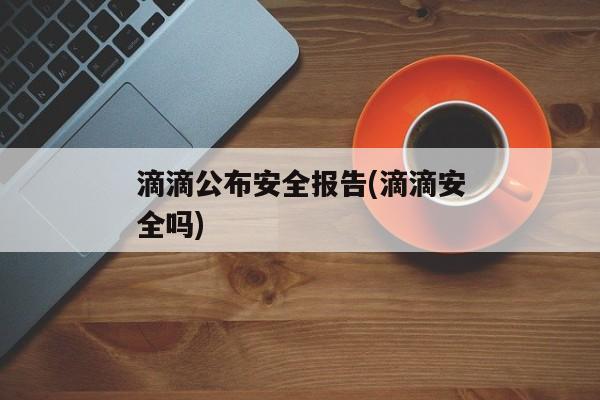 滴滴公布安全报告(滴滴安全吗)