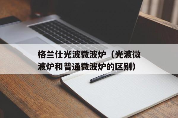 格兰仕光波微波炉（光波微波炉和普通微波炉的区别）