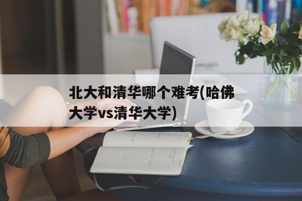 北大和清华哪个难考(哈佛大学vs清华大学)