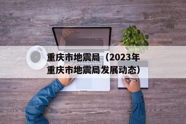 重庆市地震局（2023年重庆市地震局发展动态）