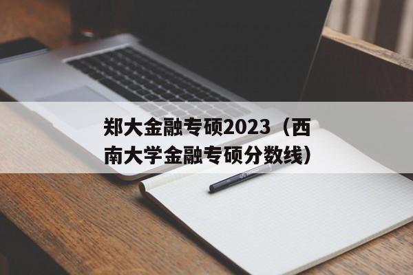 郑大金融专硕2023（西南大学金融专硕分数线）