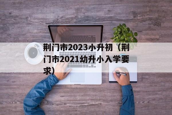 荆门市2023小升初（荆门市2021幼升小入学要求）