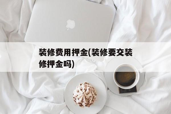 装修费用押金(装修要交装修押金吗)