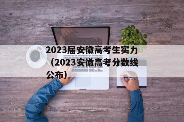 2023届安徽高考生实力（2023安徽高考分数线公布）