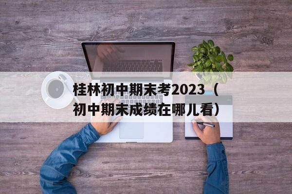 桂林初中期末考2023（初中期末成绩在哪儿看）