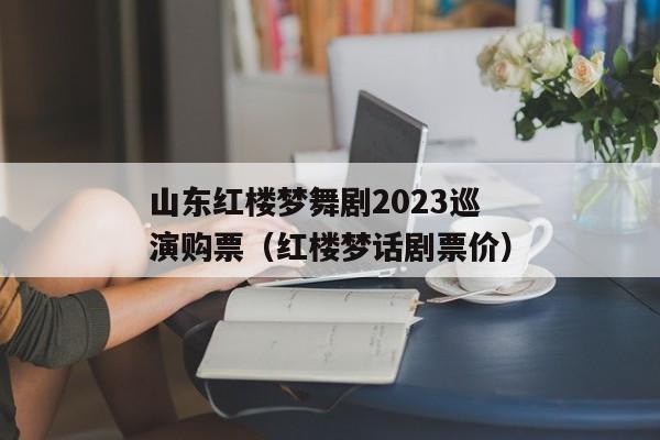 山东红楼梦舞剧2023巡演购票（红楼梦话剧票价）