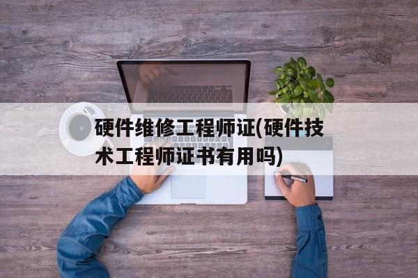 硬件维修工程师证(硬件技术工程师证书有用吗)