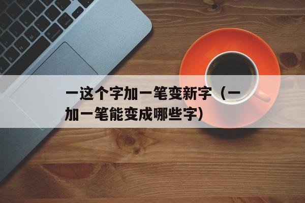 一这个字加一笔变新字（一加一笔能变成哪些字）