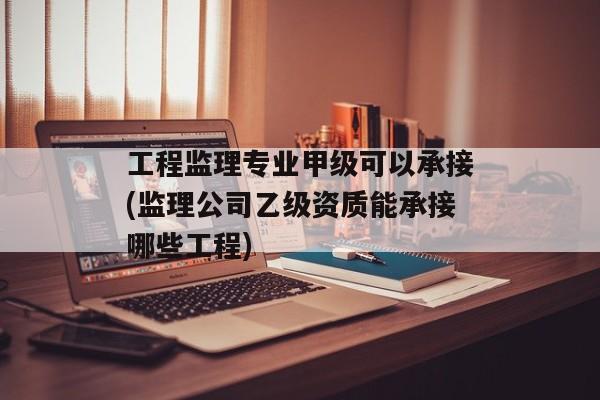 工程监理专业甲级可以承接(监理公司乙级资质能承接哪些工程)