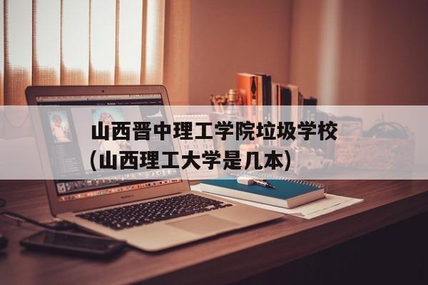 山西晋中理工学院垃圾学校(山西理工大学是几本)