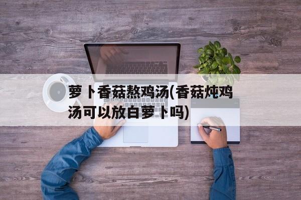 萝卜香菇熬鸡汤(香菇炖鸡汤可以放白萝卜吗)