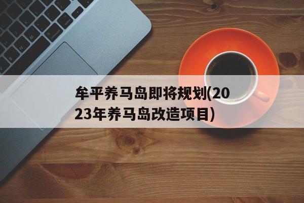 牟平养马岛即将规划(2023年养马岛改造项目)