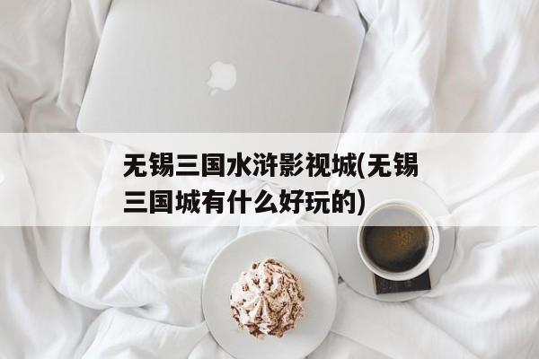 无锡三国水浒影视城(无锡三国城有什么好玩的)