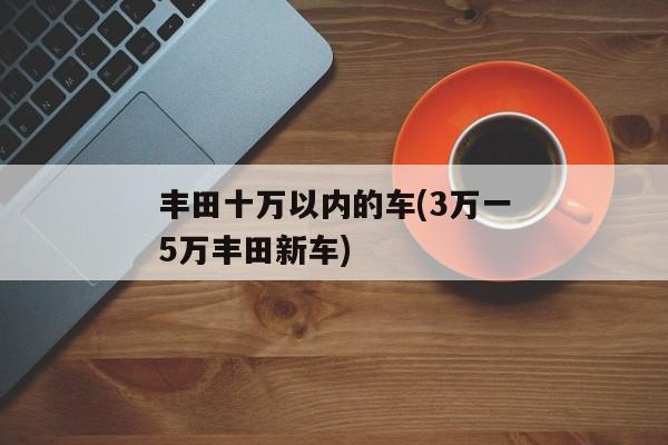 丰田十万以内的车(3万一5万丰田新车)