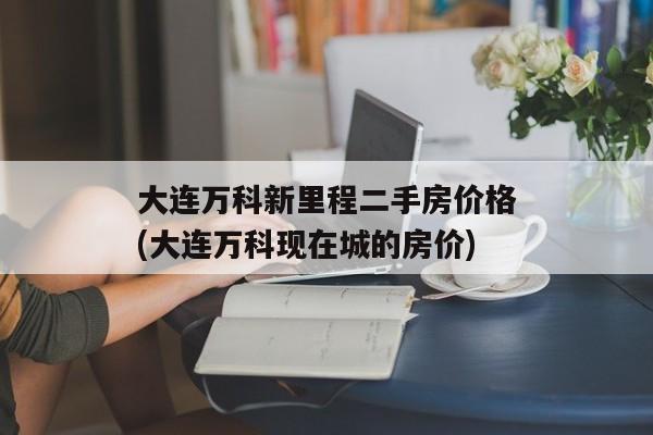 大连万科新里程二手房价格(大连万科现在城的房价)