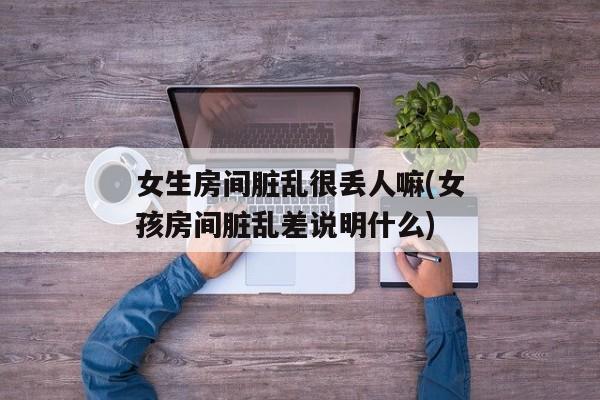 女生房间脏乱很丢人嘛(女孩房间脏乱差说明什么)