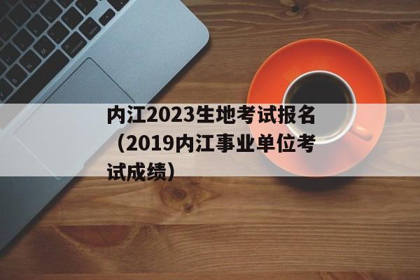 内江2023生地考试报名（2019内江事业单位考试成绩）