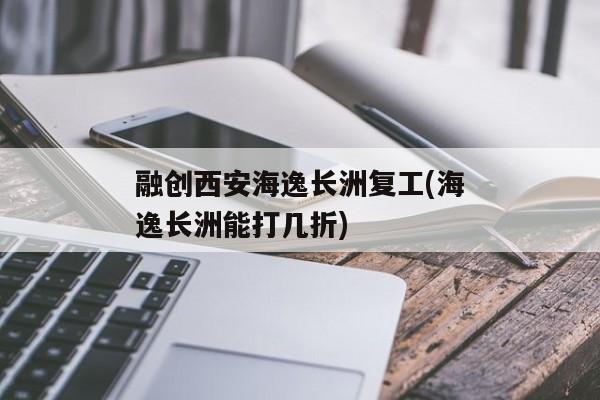 融创西安海逸长洲复工(海逸长洲能打几折)